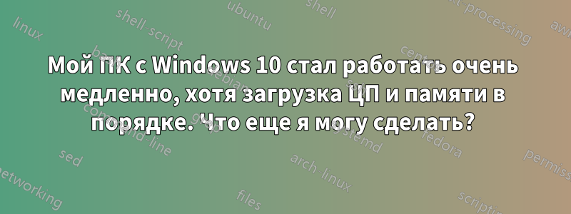 Мой ПК с Windows 10 стал работать очень медленно, хотя загрузка ЦП и памяти в порядке. Что еще я могу сделать?