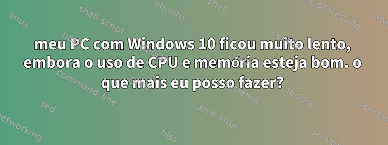 meu PC com Windows 10 ficou muito lento, embora o uso de CPU e memória esteja bom. o que mais eu posso fazer?