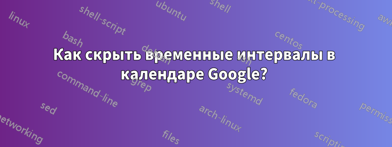 Как скрыть временные интервалы в календаре Google?