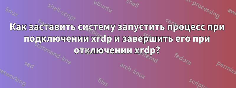 Как заставить систему запустить процесс при подключении xrdp и завершить его при отключении xrdp?