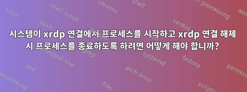 시스템이 xrdp 연결에서 프로세스를 시작하고 xrdp 연결 해제 시 프로세스를 종료하도록 하려면 어떻게 해야 합니까?