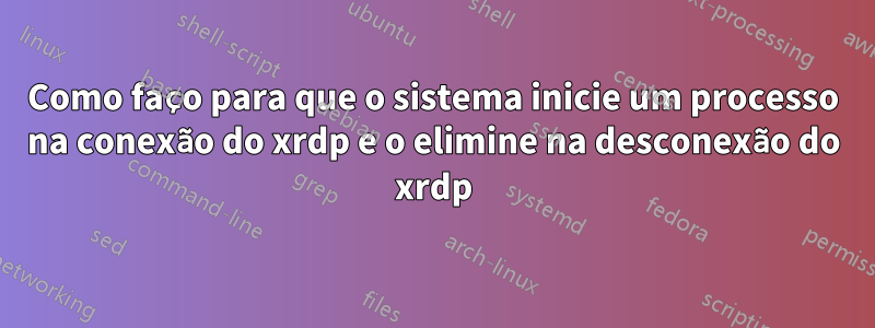 Como faço para que o sistema inicie um processo na conexão do xrdp e o elimine na desconexão do xrdp