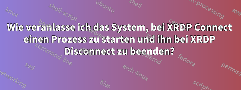 Wie veranlasse ich das System, bei XRDP Connect einen Prozess zu starten und ihn bei XRDP Disconnect zu beenden?