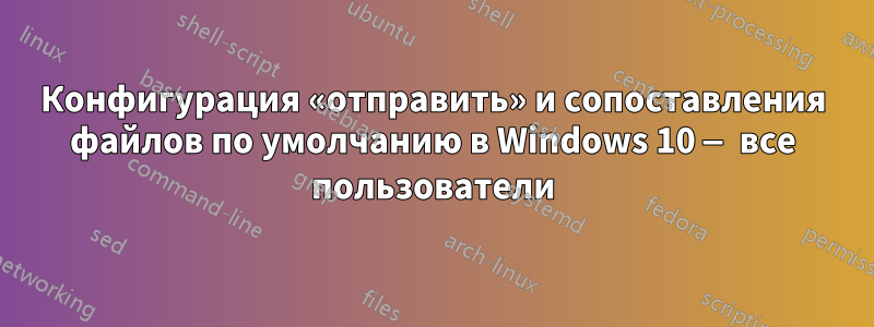 Конфигурация «отправить» и сопоставления файлов по умолчанию в Windows 10 — все пользователи