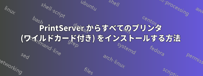 PrintServer からすべてのプリンタ (ワイルドカード付き) をインストールする方法