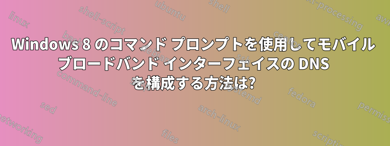 Windows 8 のコマンド プロンプトを使用してモバイル ブロードバンド インターフェイスの DNS を構成する方法は?