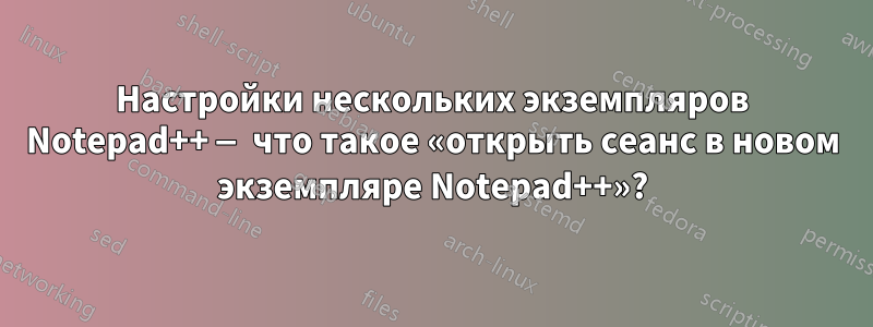 Настройки нескольких экземпляров Notepad++ — что такое «открыть сеанс в новом экземпляре Notepad++»?