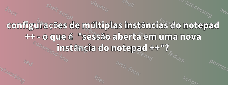 configurações de múltiplas instâncias do notepad ++ - o que é "sessão aberta em uma nova instância do notepad ++"?