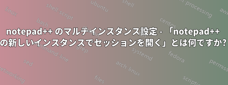 notepad++ のマルチインスタンス設定 - 「notepad++ の新しいインスタンスでセッションを開く」とは何ですか?