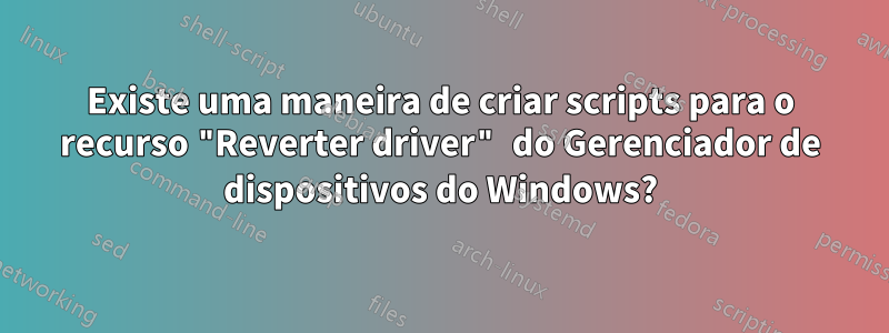 Existe uma maneira de criar scripts para o recurso "Reverter driver" do Gerenciador de dispositivos do Windows?