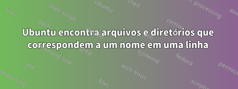 Ubuntu encontra arquivos e diretórios que correspondem a um nome em uma linha