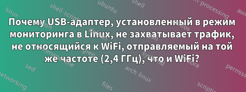 Почему USB-адаптер, установленный в режим мониторинга в Linux, не захватывает трафик, не относящийся к WiFi, отправляемый на той же частоте (2,4 ГГц), что и WiFi?