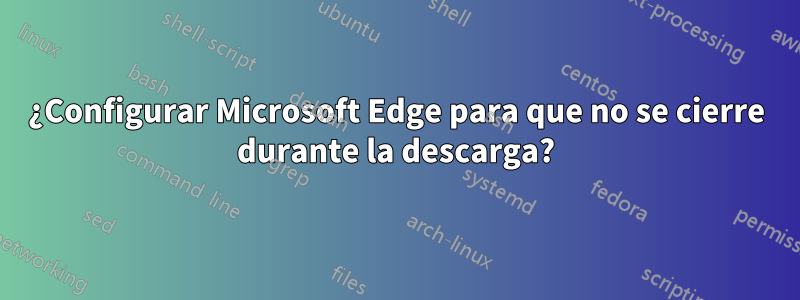 ¿Configurar Microsoft Edge para que no se cierre durante la descarga?