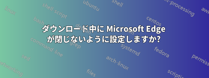 ダウンロード中に Microsoft Edge が閉じないように設定しますか?