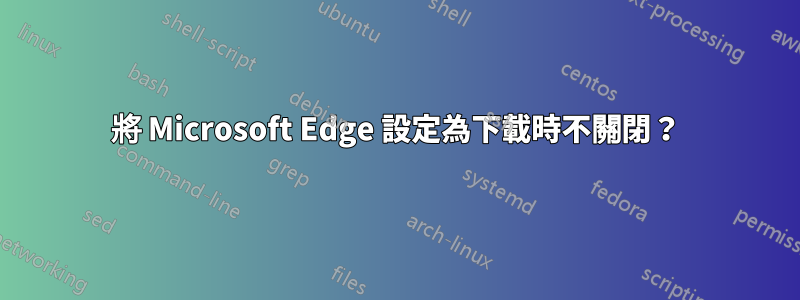 將 Microsoft Edge 設定為下載時不關閉？