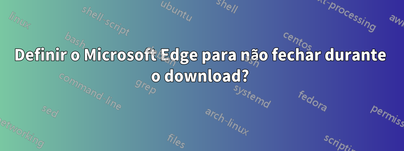 Definir o Microsoft Edge para não fechar durante o download?