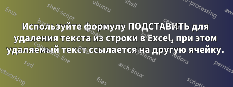 Используйте формулу ПОДСТАВИТЬ для удаления текста из строки в Excel, при этом удаляемый текст ссылается на другую ячейку.