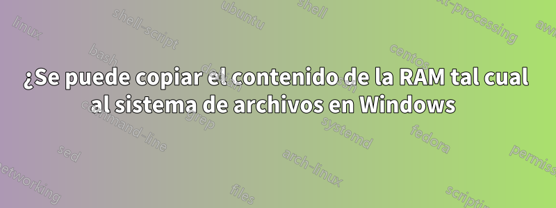 ¿Se puede copiar el contenido de la RAM tal cual al sistema de archivos en Windows 