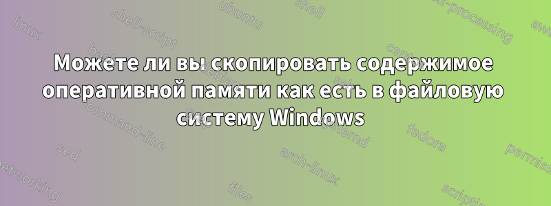 Можете ли вы скопировать содержимое оперативной памяти как есть в файловую систему Windows 