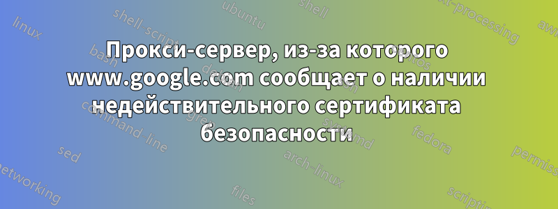 Прокси-сервер, из-за которого www.google.com сообщает о наличии недействительного сертификата безопасности