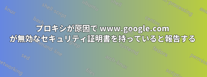 プロキシが原因で www.google.com が無効なセキュリティ証明書を持っていると報告する