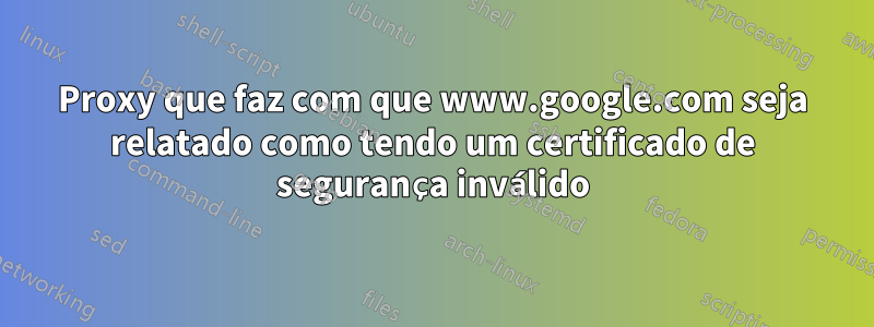 Proxy que faz com que www.google.com seja relatado como tendo um certificado de segurança inválido