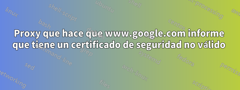 Proxy que hace que www.google.com informe que tiene un certificado de seguridad no válido