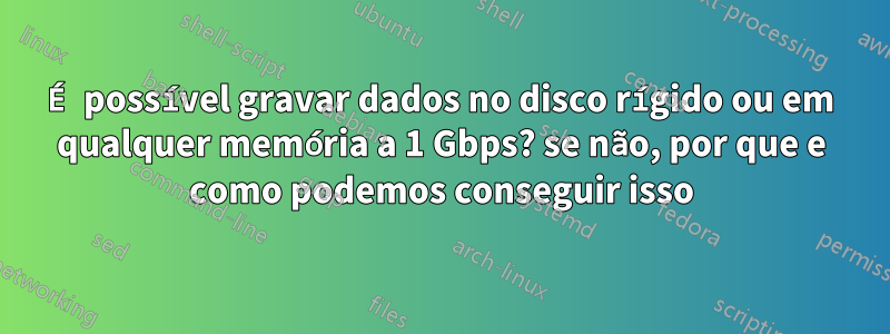 É possível gravar dados no disco rígido ou em qualquer memória a 1 Gbps? se não, por que e como podemos conseguir isso