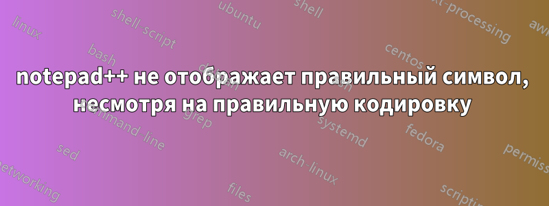 notepad++ не отображает правильный символ, несмотря на правильную кодировку