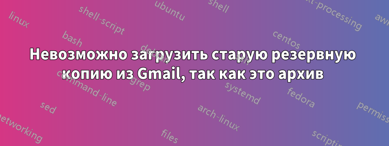 Невозможно загрузить старую резервную копию из Gmail, так как это архив