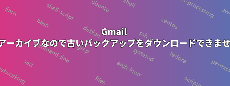 Gmail はアーカイブなので古いバックアップをダウンロードできません