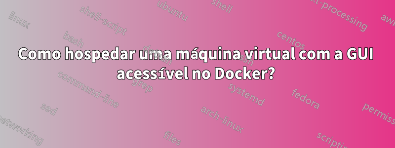 Como hospedar uma máquina virtual com a GUI acessível no Docker?