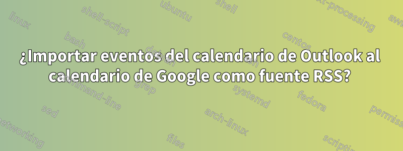 ¿Importar eventos del calendario de Outlook al calendario de Google como fuente RSS?