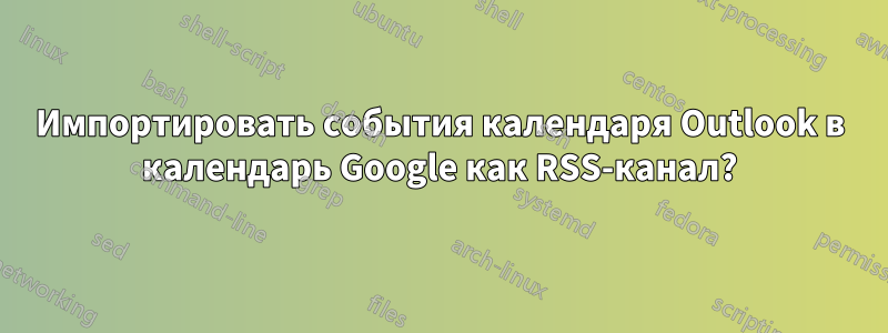 Импортировать события календаря Outlook в календарь Google как RSS-канал?