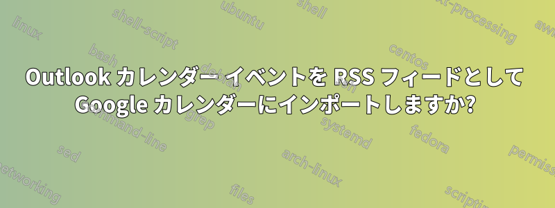 Outlook カレンダー イベントを RSS フィードとして Google カレンダーにインポートしますか?