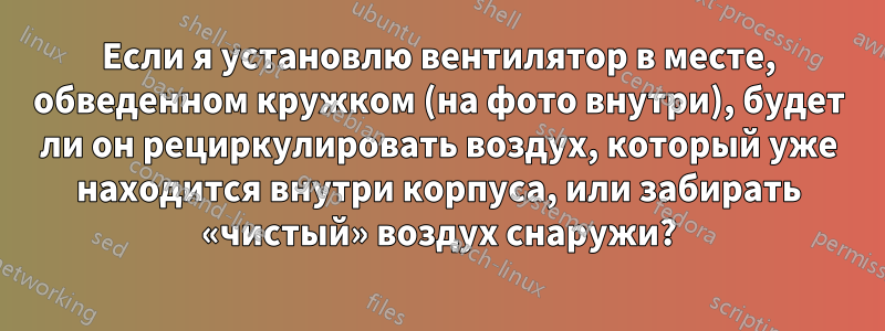 Если я установлю вентилятор в месте, обведенном кружком (на фото внутри), будет ли он рециркулировать воздух, который уже находится внутри корпуса, или забирать «чистый» воздух снаружи?