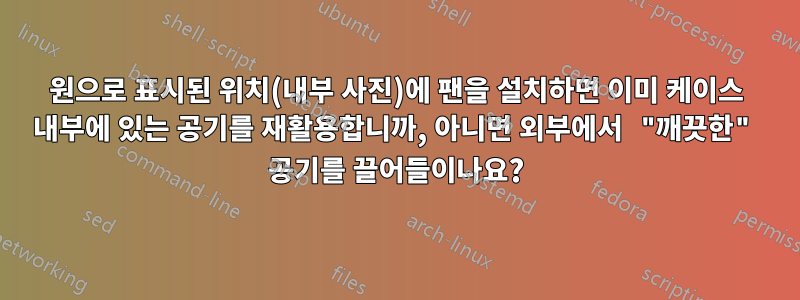 원으로 표시된 위치(내부 사진)에 팬을 설치하면 이미 케이스 내부에 있는 공기를 재활용합니까, 아니면 외부에서 "깨끗한" 공기를 끌어들이나요?