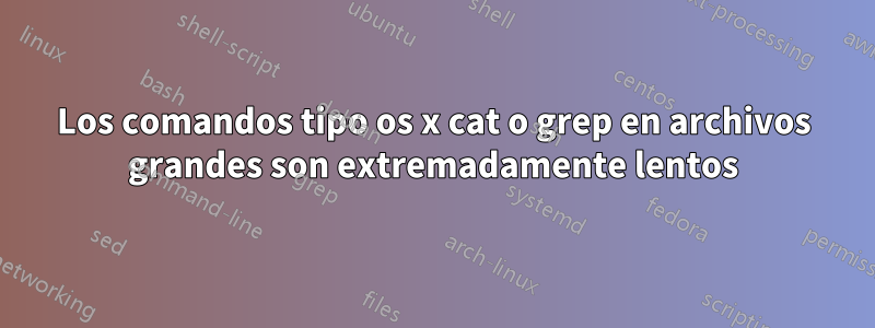 Los comandos tipo os x cat o grep en archivos grandes son extremadamente lentos