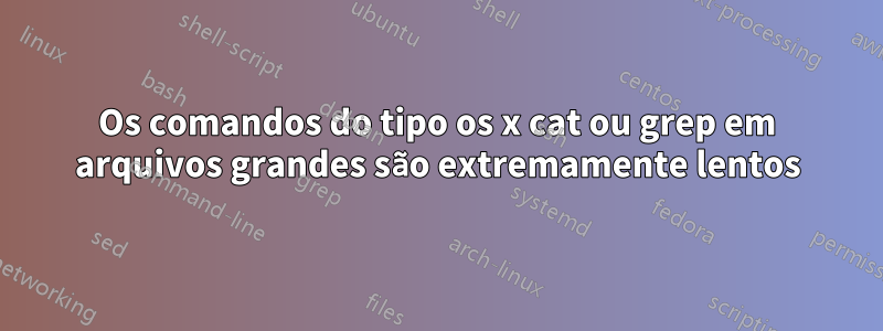 Os comandos do tipo os x cat ou grep em arquivos grandes são extremamente lentos