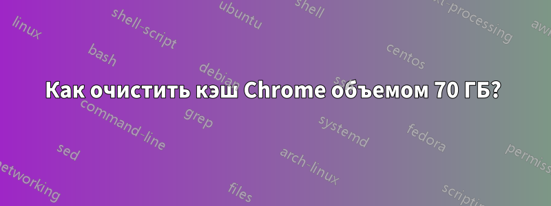 Как очистить кэш Chrome объемом 70 ГБ?