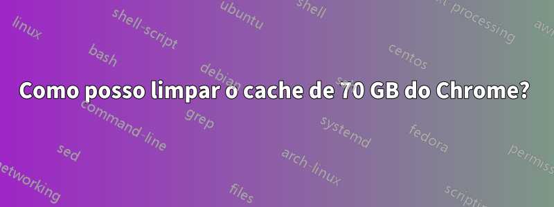 Como posso limpar o cache de 70 GB do Chrome?