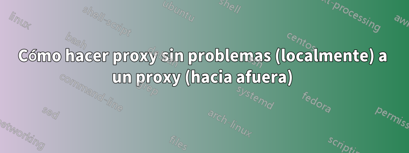 Cómo hacer proxy sin problemas (localmente) a un proxy (hacia afuera)