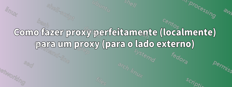 Como fazer proxy perfeitamente (localmente) para um proxy (para o lado externo)