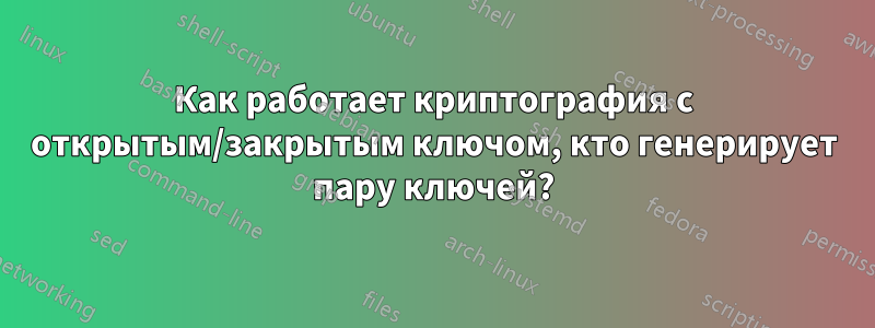 Как работает криптография с открытым/закрытым ключом, кто генерирует пару ключей?