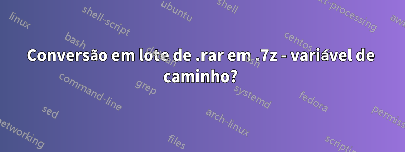 Conversão em lote de .rar em .7z - variável de caminho?