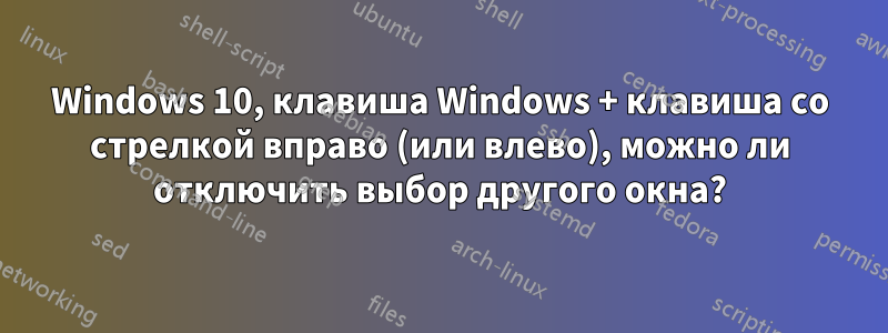 Windows 10, клавиша Windows + клавиша со стрелкой вправо (или влево), можно ли отключить выбор другого окна?