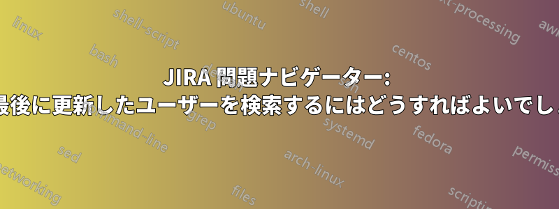 JIRA 問題ナビゲーター: 問題を最後に更新したユーザーを検索するにはどうすればよいでしょうか?