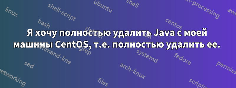 Я хочу полностью удалить Java с моей машины CentOS, т.е. полностью удалить ее.