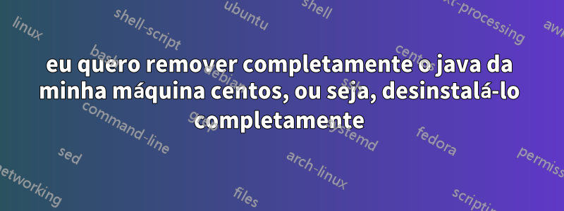 eu quero remover completamente o java da minha máquina centos, ou seja, desinstalá-lo completamente