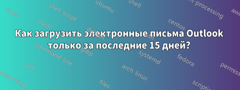 Как загрузить электронные письма Outlook только за последние 15 дней?